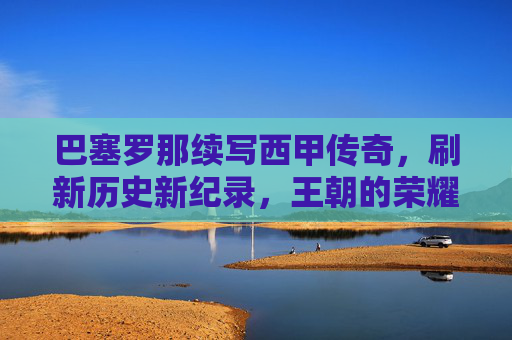 巴塞罗那续写西甲传奇,刷新历史新纪录,王朝的荣耀再攀高峰,巴塞罗那续写西甲传奇,刷新历史新纪录,王朝的荣耀再攀高峰