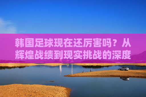 韩国足球现在还厉害吗？从辉煌战绩到现实挑战的深度观察，韩国足球现在还厉害吗？从辉煌战绩到现实挑战的深度观察