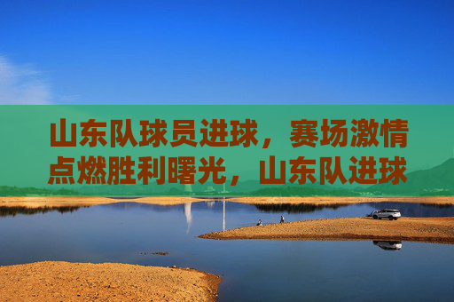 山东队球员进球,赛场激情点燃胜利曙光,山东队进球,赛场激情点燃胜利曙光