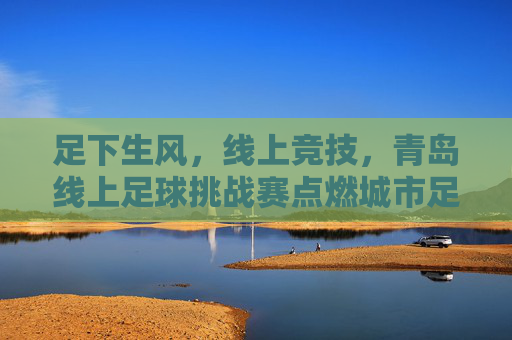 足下生风,线上竞技,青岛线上足球挑战赛点燃城市足球热情,足下生风,线上竞技,青岛线上足球挑战赛点燃城市足球热情
