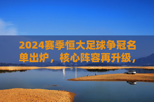 2024赛季恒大足球争冠名单出炉，核心阵容再升级，目标直指中超与亚冠双冠王，2024赛季恒大足球争冠名单出炉，核心阵容再升级，目标直指中超与亚冠双冠王