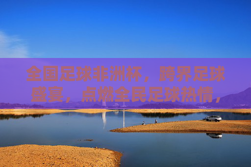 全国足球非洲杯,跨界足球盛宴,点燃全民足球热情,全国足球非洲杯,跨界足球盛宴点燃全民热情