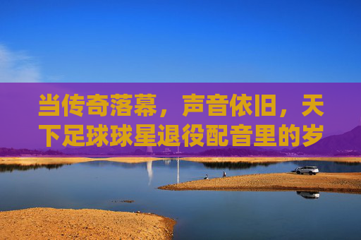 当传奇落幕，声音依旧，天下足球球星退役配音里的岁月回响，当传奇落幕，声音依旧，天下足球球星退役配音里的岁月回响