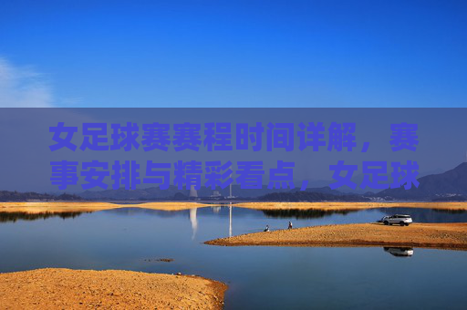 女足球赛赛程时间详解，赛事安排与精彩看点，女足球赛赛程时间详解，赛事安排与精彩看点解析