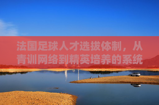 法国足球人才选拔体制,从青训网络到精英培养的系统性工程,法国足球人才选拔体制,从青训网络到精英培养的系统性工程