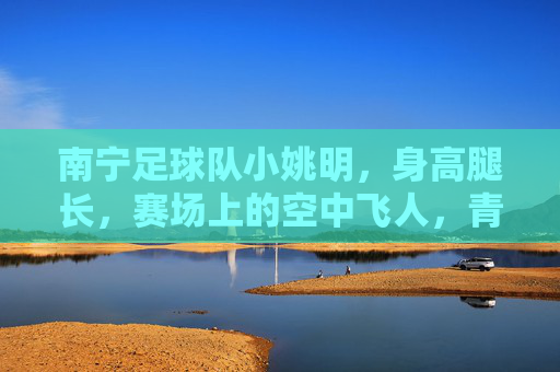 南宁足球队小姚明,身高腿长,赛场上的空中飞人,青春足球的活力担当,南宁足球队小姚明,身高腿长显优势,赛场空中飞人展青春活力担当