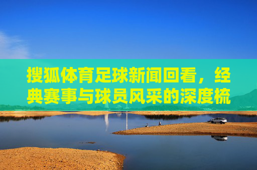搜狐体育足球新闻回看,经典赛事与球员风采的深度梳理,搜狐体育足球新闻回看,经典赛事与球员风采的深度梳理