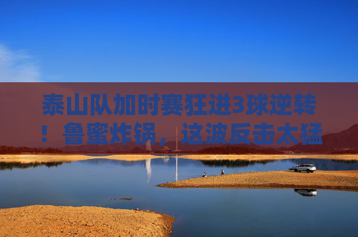 泰山队加时赛狂进3球逆转！鲁蜜炸锅，这波反击太猛，对手彻底懵了，泰山队加时赛狂进3球逆转！鲁蜜炸锅，这波反击太猛对手彻底懵了