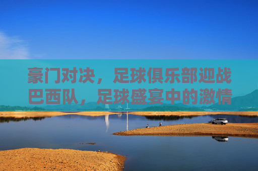 豪门对决，足球俱乐部迎战巴西队，足球盛宴中的激情碰撞，豪门对决，足球俱乐部迎战巴西队，足球盛宴中的激情碰撞