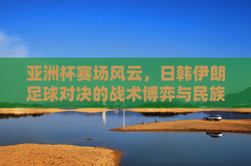 亚洲杯赛场风云，日韩伊朗足球对决的战术博弈与民族荣光，亚洲杯赛场风云，日韩伊朗足球对决的战术博弈与民族荣光