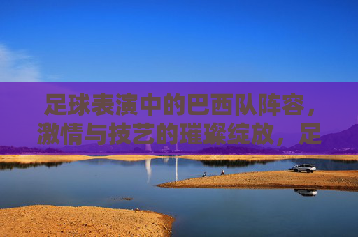 足球表演中的巴西队阵容,激情与技艺的璀璨绽放,足球表演中的巴西队阵容,激情与技艺的璀璨绽放