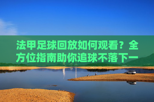 法甲足球回放如何观看？全方位指南助你追球不落下一秒，法甲足球回放如何观看？全方位指南助你追球不落下一秒