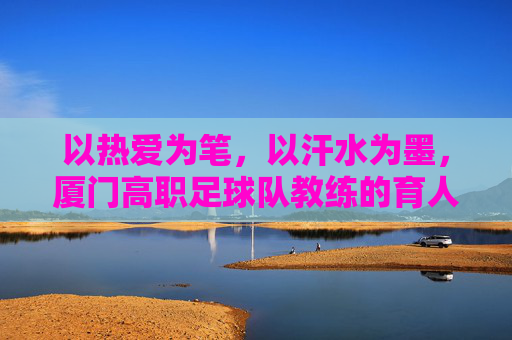 以热爱为笔，以汗水为墨，厦门高职足球队教练的育人之路，以热爱为笔，以汗水为墨，厦门高职足球队教练的育人之路