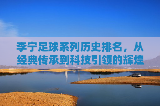 李宁足球系列历史排名,从经典传承到科技引领的辉煌足迹,李宁足球系列历史排名,从经典传承到科技引领的辉煌足迹