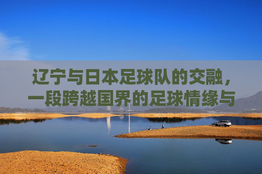 辽宁与日本足球队的交融,一段跨越国界的足球情缘与共同成长,辽宁与日本足球队交融,一段跨越国界的足球情缘与共同成长