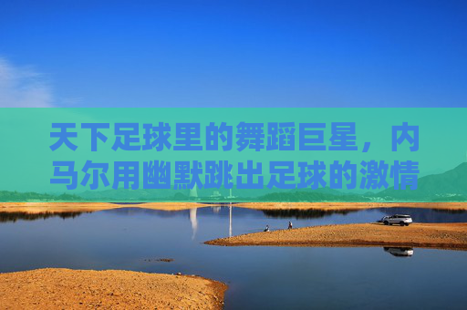 天下足球里的舞蹈巨星，内马尔用幽默跳出足球的激情与温度，内马尔，天下足球里的舞蹈巨星，用幽默跳出足球的激情与温度
