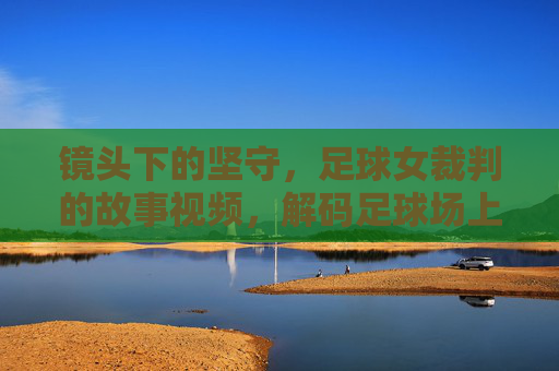 镜头下的坚守,足球女裁判的故事视频,解码足球场上的巾帼公平守护者,镜头下的坚守,解码足球场上的巾帼公平守护者——足球女裁判的故事