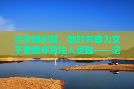 当金哨响起,她的声音为女子足球夺冠注入灵魂——记一位专注的女子足球夺冠解说员,当金哨响起,她的声音为女子足球夺冠注入灵魂——记一位专注的女子足球夺冠解说员
