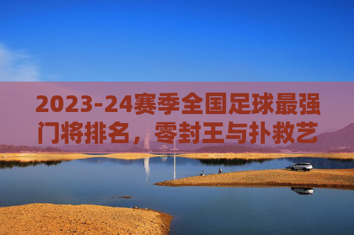 2023-24赛季全国足球最强门将排名,零封王与扑救艺术的巅峰对决