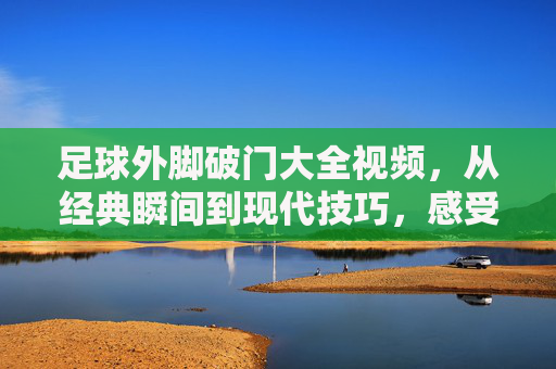 足球外脚破门大全视频,从经典瞬间到现代技巧,感受脚尖的力量与艺术,足球外脚破门大全视频,从经典瞬间到现代技巧,感受脚尖的力量与艺术