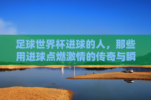 足球世界杯进球的人,那些用进球点燃激情的传奇与瞬间