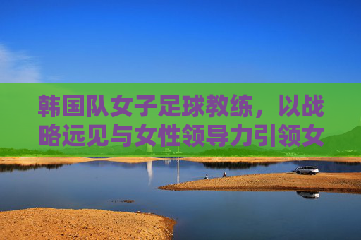 韩国队女子足球教练,以战略远见与女性领导力引领女足团队腾飞