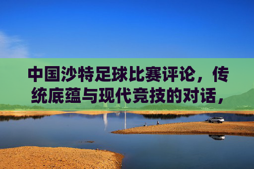 中国沙特足球比赛评论，传统底蕴与现代竞技的对话，中国与沙特足球赛，传统底蕴与现代竞技的对话