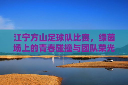 江宁方山足球队比赛,绿茵场上的青春碰撞与团队荣光