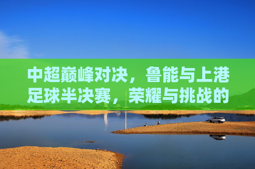 中超巅峰对决,鲁能与上港足球半决赛,荣耀与挑战的交织,中超巅峰对决,鲁能与上港足球半决赛,荣耀与挑战的交织