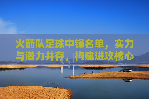 火箭队足球中锋名单，实力与潜力并存，构建进攻核心力量