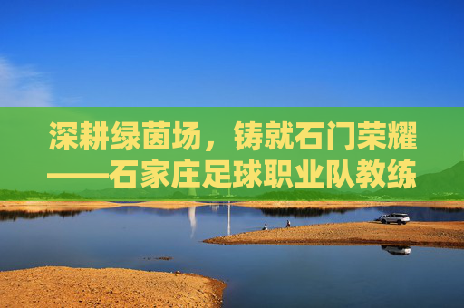 深耕绿茵场,铸就石门荣耀——石家庄足球职业队教练的执教之路与时代担当,深耕绿茵场,铸就石门荣耀——石家庄足球职业队教练的执教之路与时代担当