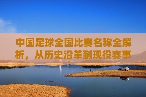 中国足球全国比赛名称全解析,从历史沿革到现役赛事的核心赛事解读