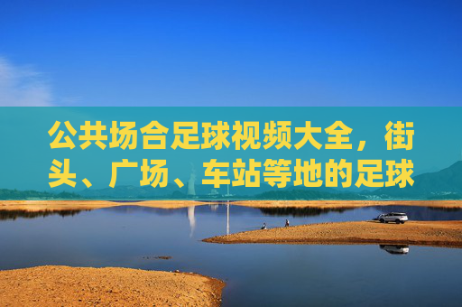 公共场合足球视频大全，街头、广场、车站等地的足球魅力，让平凡场景迸发运动活力