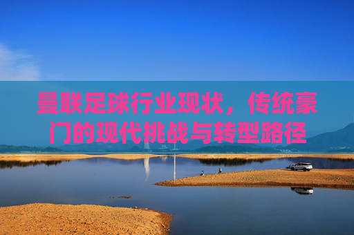 曼联足球行业现状,传统豪门的现代挑战与转型路径