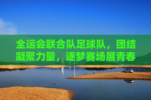 全运会联合队足球队,团结凝聚力量,逐梦赛场展青春风采