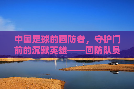 中国足球的回防者,守护门前的沉默英雄——回防队员在战术体系中的核心价值与时代使命,中国足球的回防者,守护门前的沉默英雄——回防队员在战术体系中的核心价值与时代使命