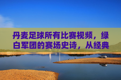 丹麦足球所有比赛视频,绿白军团的赛场史诗,从经典对决到现代荣耀的完整记录