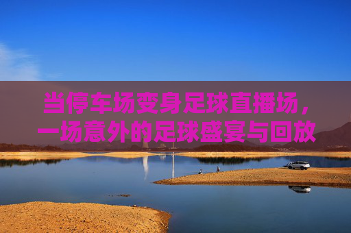 当停车场变身足球直播场,一场意外的足球盛宴与回放里的热血瞬间