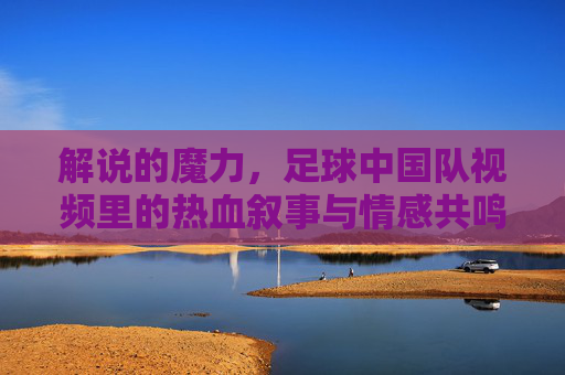 解说的魔力，足球中国队视频里的热血叙事与情感共鸣