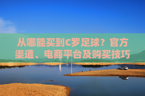 从哪能买到C罗足球?官方渠道、电商平台及购买技巧全解析,如何购买C罗足球?官方渠道、电商平台及购买技巧全解析