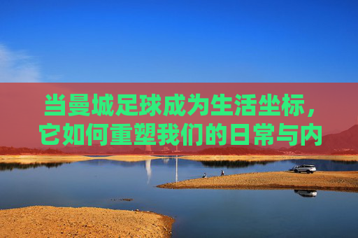 当曼城足球成为生活坐标,它如何重塑我们的日常与内心?
