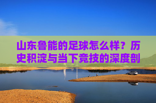 山东鲁能的足球怎么样?历史积淀与当下竞技的深度剖析