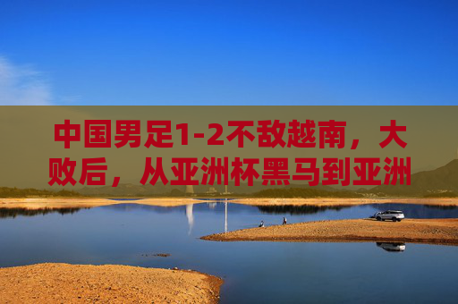 中国男足1-2不敌越南，大败后，从亚洲杯黑马到亚洲杯垫底，残酷现实刺痛国人