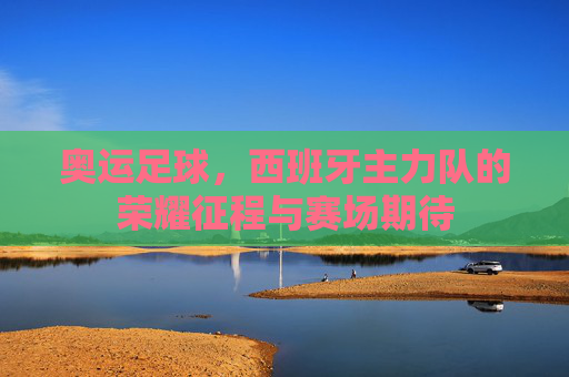 奥运足球，西班牙主力队的荣耀征程与赛场期待