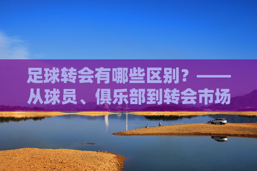 足球转会有哪些区别?——从球员、俱乐部到转会市场的多维解析