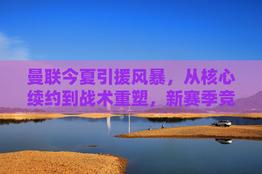 曼联今夏引援风暴，从核心续约到战术重塑，新赛季竞争格局再变
