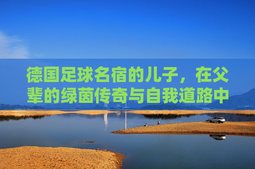 德国足球名宿的儿子,在父辈的绿茵传奇与自我道路中探索