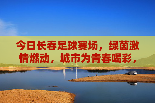 今日长春足球赛场,绿茵激情燃动,城市为青春喝彩,长春足球赛场激情燃动 城市为青春喝彩