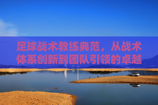 足球战术教练典范,从战术体系创新到团队引领的卓越实践——以瓜迪奥拉等典型教练的案例为视角
