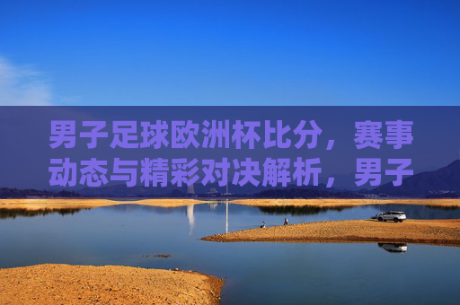男子足球欧洲杯比分,赛事动态与精彩对决解析,男子足球欧洲杯比分,赛事动态与精彩对决解析